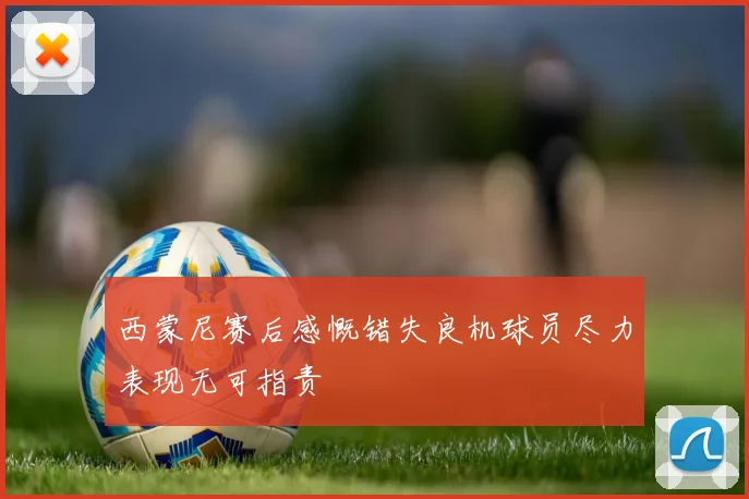 西蒙尼赛后感慨错失良机球员尽力表现无可指责