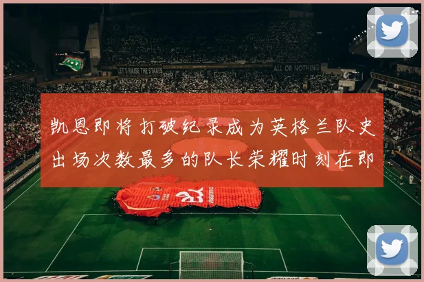 凯恩即将打破纪录成为英格兰队史出场次数最多的队长荣耀时刻在即