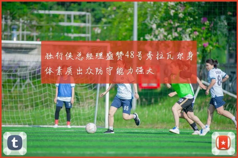 独行侠总经理盛赞48号秀拉瓦尔身体素质出众防守能力强大