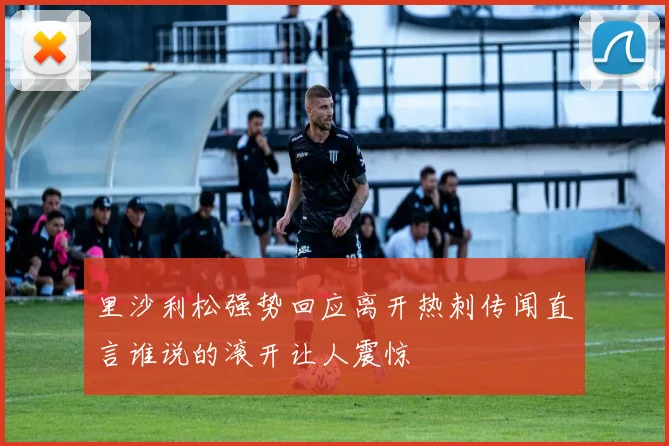 里沙利松强势回应离开热刺传闻直言谁说的滚开让人震惊