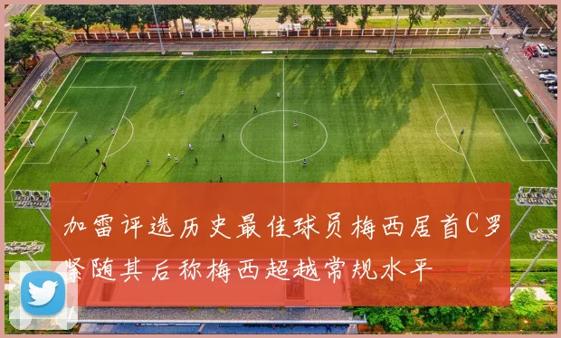 加雷评选历史最佳球员梅西居首C罗紧随其后称梅西超越常规水平
