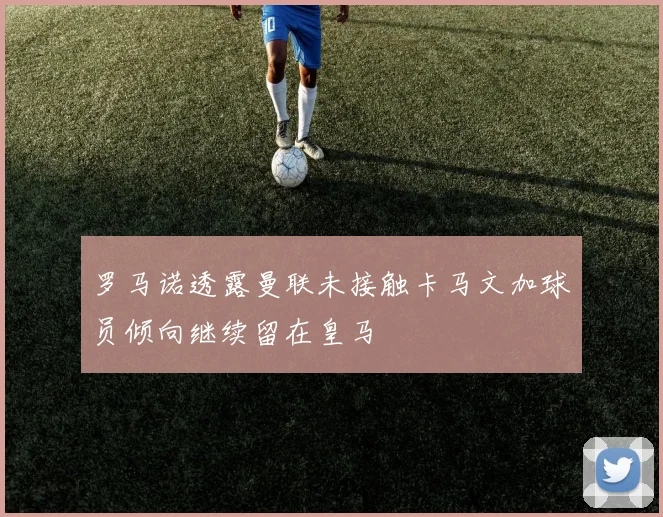 罗马诺透露曼联未接触卡马文加球员倾向继续留在皇马