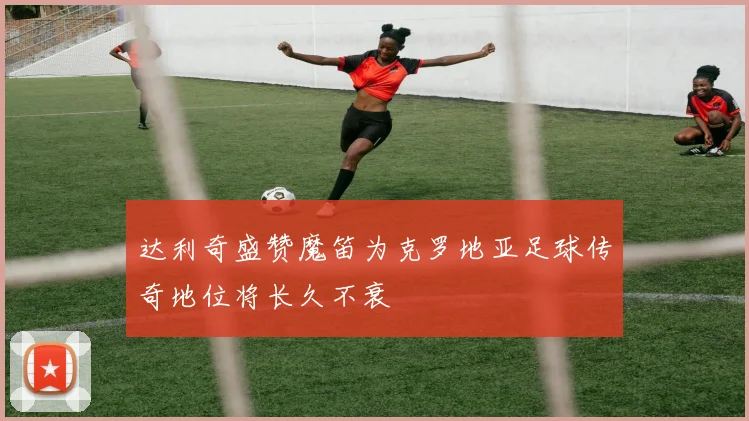 达利奇盛赞魔笛为克罗地亚足球传奇地位将长久不衰