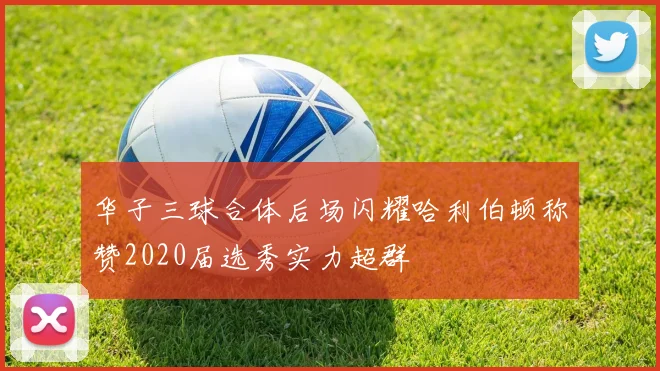 华子三球合体后场闪耀哈利伯顿称赞2020届选秀实力超群