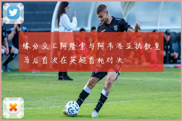 缘分交汇阿隆索与阿韦洛亚执教皇马后首次在英超首轮对决