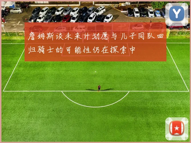 詹姆斯谈未来计划愿与儿子同队回归骑士的可能性仍在探索中