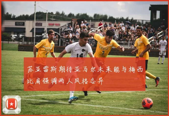 苏亚雷斯期待亚马尔未来能与梅西比肩强调两人风格各异
