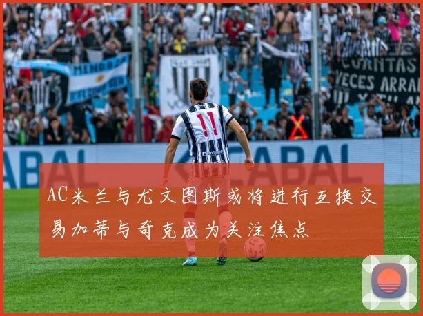 AC米兰与尤文图斯或将进行互换交易加蒂与奇克成为关注焦点