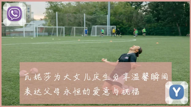 瓦妮莎为大女儿庆生分享温馨瞬间表达父母永恒的爱意与祝福