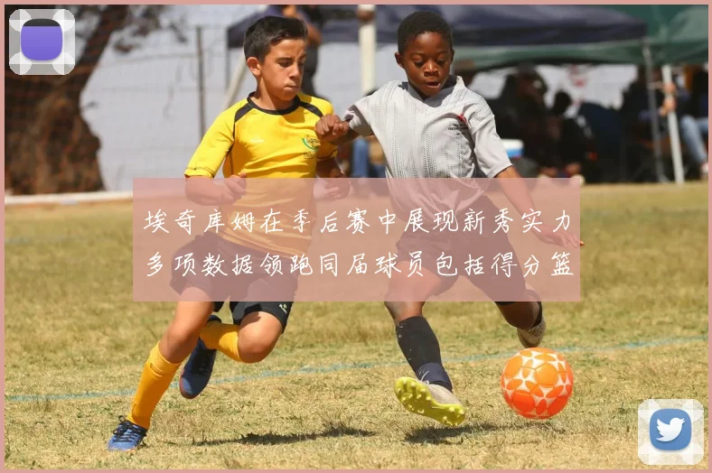 埃奇库姆在季后赛中展现新秀实力多项数据领跑同届球员包括得分篮板助攻抢断三分