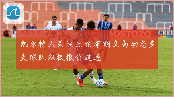凯尔特人关注杰伦布朗交易动态多支球队积极报价追逐