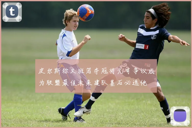 皮尔斯称文班若夺冠将无可争议成为联盟最佳未来建队基石必选他