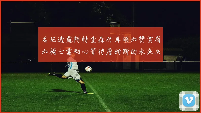 名记透露阿特金森对库明加赞赏有加骑士需耐心等待詹姆斯的未来决定