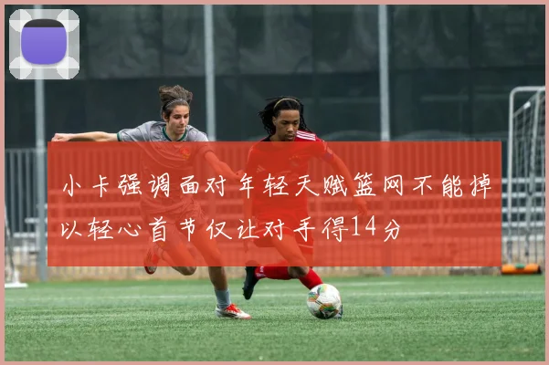 小卡强调面对年轻天赋篮网不能掉以轻心首节仅让对手得14分