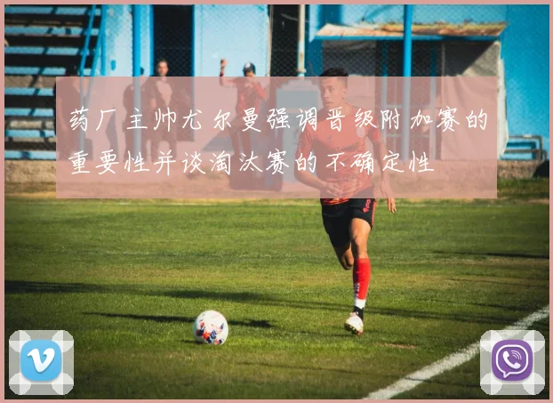 药厂主帅尤尔曼强调晋级附加赛的重要性并谈淘汰赛的不确定性
