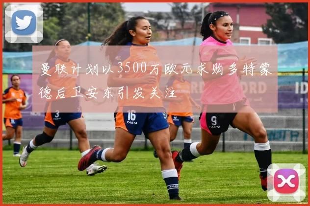 曼联计划以3500万欧元求购多特蒙德后卫安东引发关注
