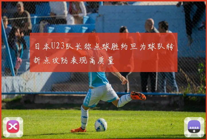 日本U23队长称点球胜约旦为球队转折点攻防表现高质量